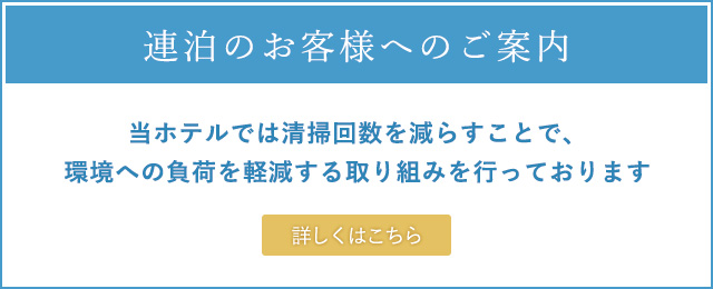 連泊のお客様へのご案内 当ホテルでは清掃回数を減らすことで、環境への負荷を軽減する取り組みを行っております 詳しくはこちら